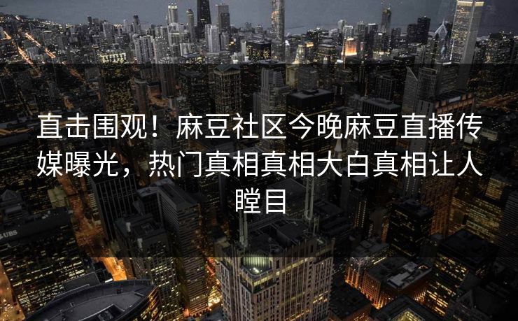 直击围观！麻豆社区今晚麻豆直播传媒曝光，热门真相真相大白真相让人瞠目