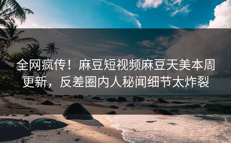 全网疯传！麻豆短视频麻豆天美本周更新，反差圈内人秘闻细节太炸裂