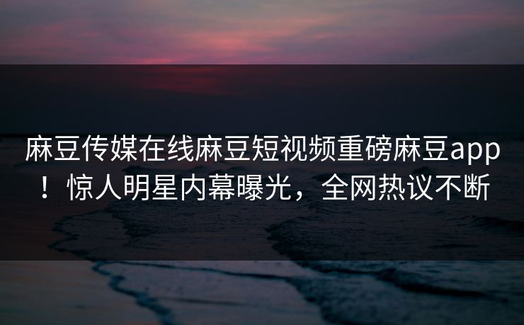麻豆传媒在线麻豆短视频重磅麻豆app！惊人明星内幕曝光，全网热议不断