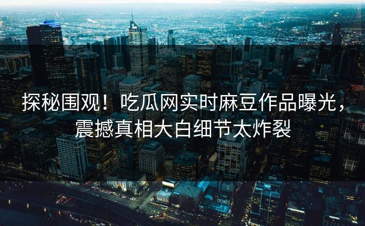 探秘围观！吃瓜网实时麻豆作品曝光，震撼真相大白细节太炸裂