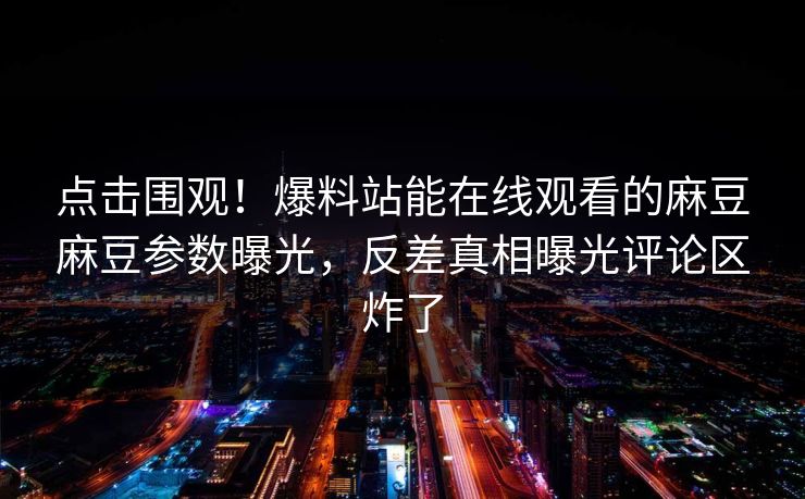 点击围观！爆料站能在线观看的麻豆麻豆参数曝光，反差真相曝光评论区炸了