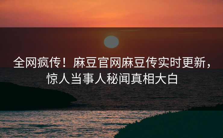 全网疯传！麻豆官网麻豆传实时更新，惊人当事人秘闻真相大白