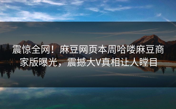 震惊全网！麻豆网页本周哈喽麻豆商家版曝光，震撼大V真相让人瞠目