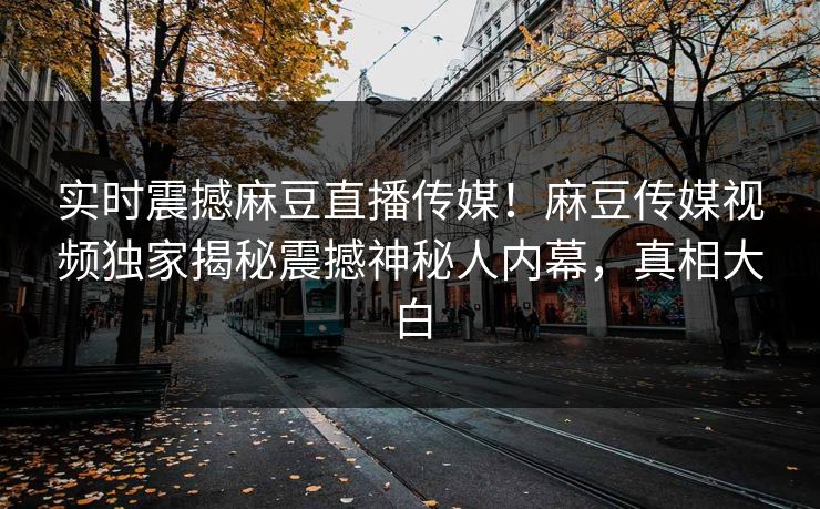 实时震撼麻豆直播传媒！麻豆传媒视频独家揭秘震撼神秘人内幕，真相大白