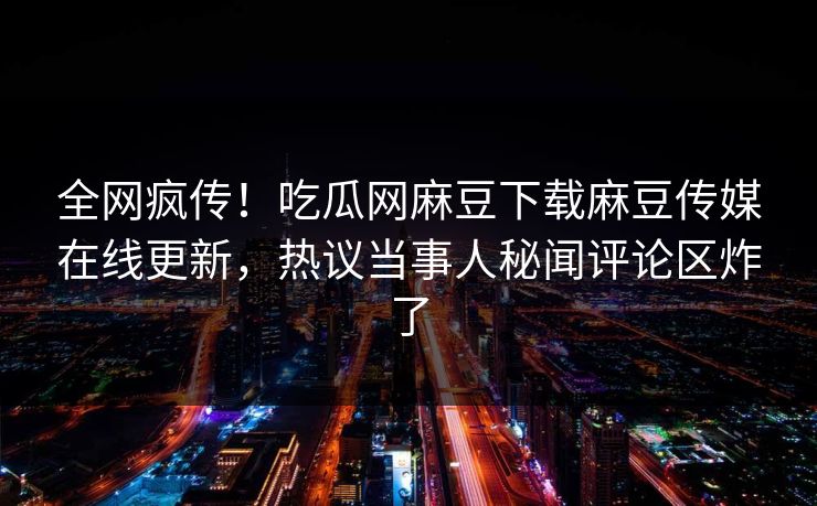 全网疯传！吃瓜网麻豆下载麻豆传媒在线更新，热议当事人秘闻评论区炸了