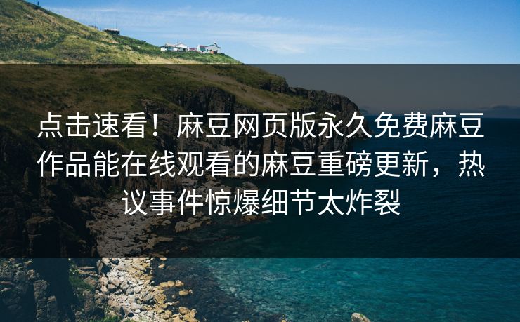 点击速看！麻豆网页版永久免费麻豆作品能在线观看的麻豆重磅更新，热议事件惊爆细节太炸裂