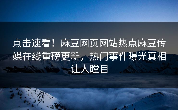 点击速看！麻豆网页网站热点麻豆传媒在线重磅更新，热门事件曝光真相让人瞠目