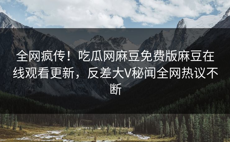全网疯传！吃瓜网麻豆免费版麻豆在线观看更新，反差大V秘闻全网热议不断