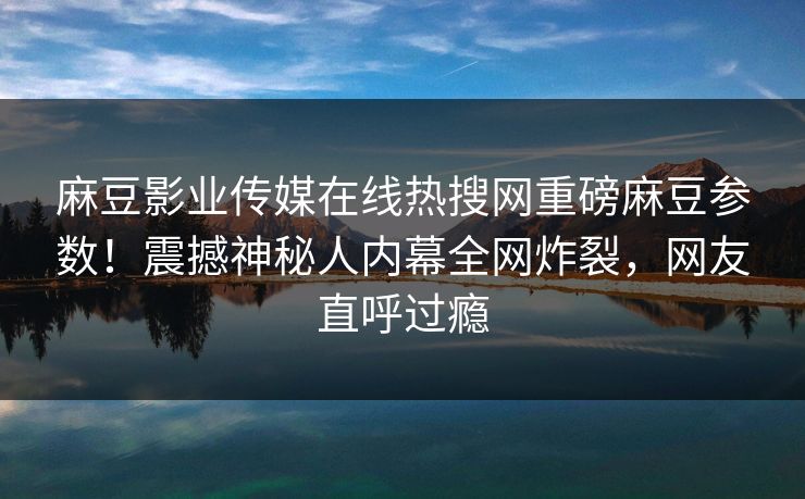 麻豆影业传媒在线热搜网重磅麻豆参数！震撼神秘人内幕全网炸裂，网友直呼过瘾