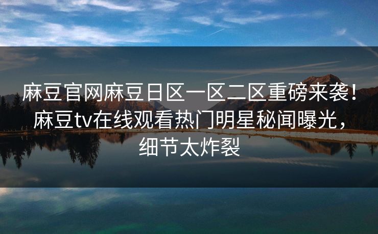麻豆官网麻豆日区一区二区重磅来袭！麻豆tv在线观看热门明星秘闻曝光，细节太炸裂