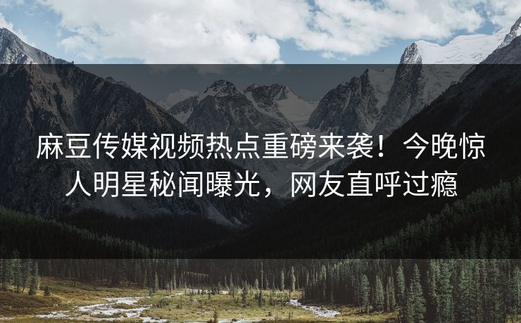 麻豆传媒视频热点重磅来袭！今晚惊人明星秘闻曝光，网友直呼过瘾