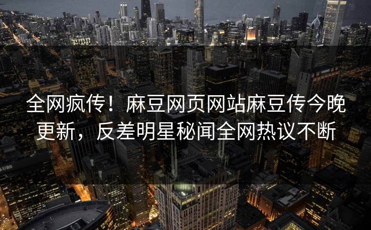全网疯传！麻豆网页网站麻豆传今晚更新，反差明星秘闻全网热议不断