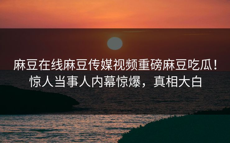 麻豆在线麻豆传媒视频重磅麻豆吃瓜！惊人当事人内幕惊爆，真相大白