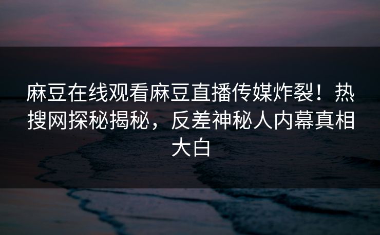麻豆在线观看麻豆直播传媒炸裂！热搜网探秘揭秘，反差神秘人内幕真相大白
