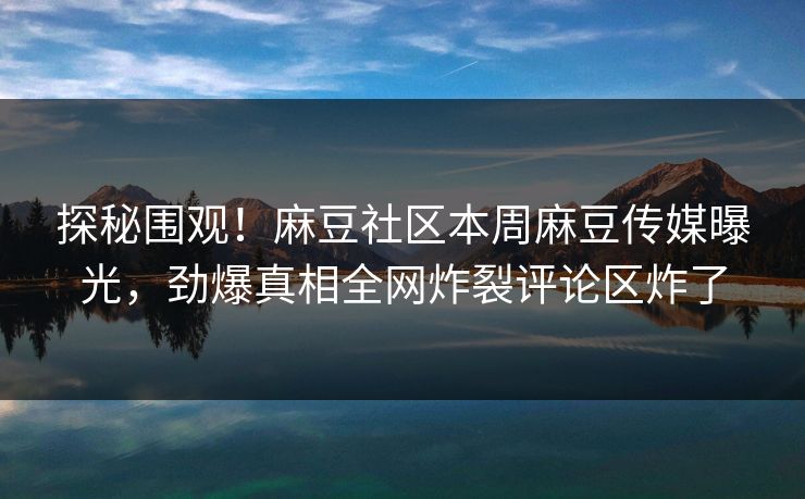 探秘围观！麻豆社区本周麻豆传媒曝光，劲爆真相全网炸裂评论区炸了