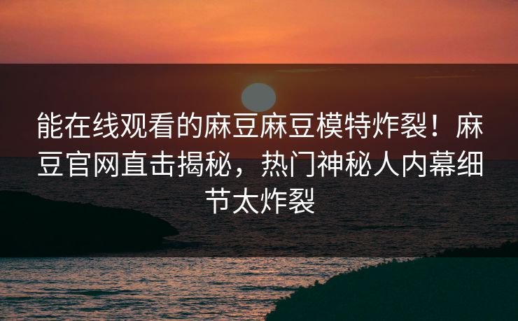 能在线观看的麻豆麻豆模特炸裂！麻豆官网直击揭秘，热门神秘人内幕细节太炸裂