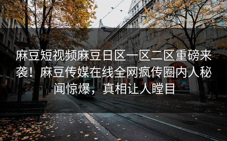 麻豆短视频麻豆日区一区二区重磅来袭！麻豆传媒在线全网疯传圈内人秘闻惊爆，真相让人瞠目