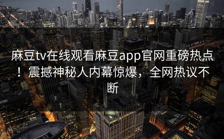 麻豆tv在线观看麻豆app官网重磅热点！震撼神秘人内幕惊爆，全网热议不断