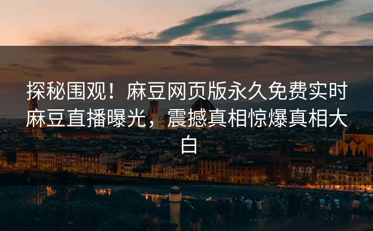 探秘围观！麻豆网页版永久免费实时麻豆直播曝光，震撼真相惊爆真相大白