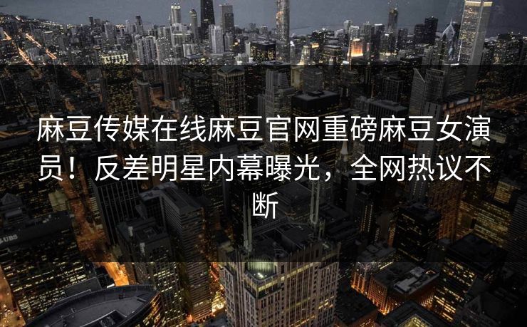 麻豆传媒在线麻豆官网重磅麻豆女演员！反差明星内幕曝光，全网热议不断