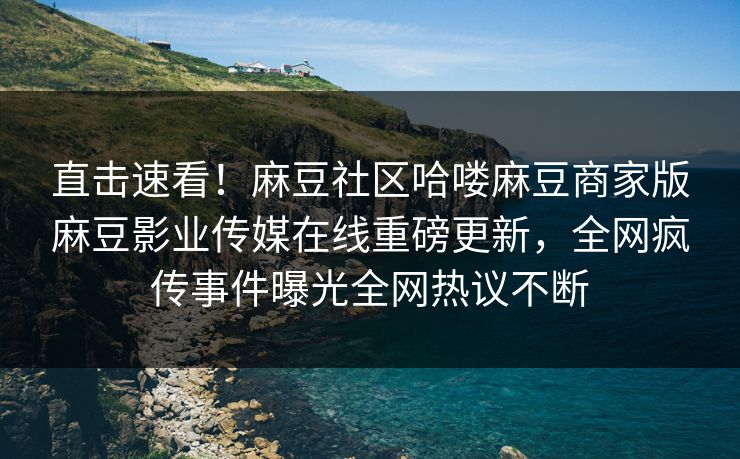 直击速看！麻豆社区哈喽麻豆商家版麻豆影业传媒在线重磅更新，全网疯传事件曝光全网热议不断
