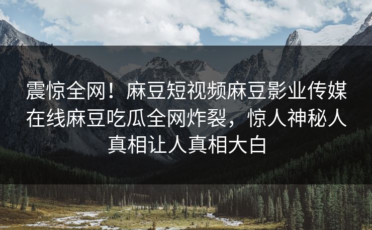 震惊全网！麻豆短视频麻豆影业传媒在线麻豆吃瓜全网炸裂，惊人神秘人真相让人真相大白