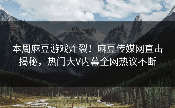 本周麻豆游戏炸裂！麻豆传媒网直击揭秘，热门大V内幕全网热议不断