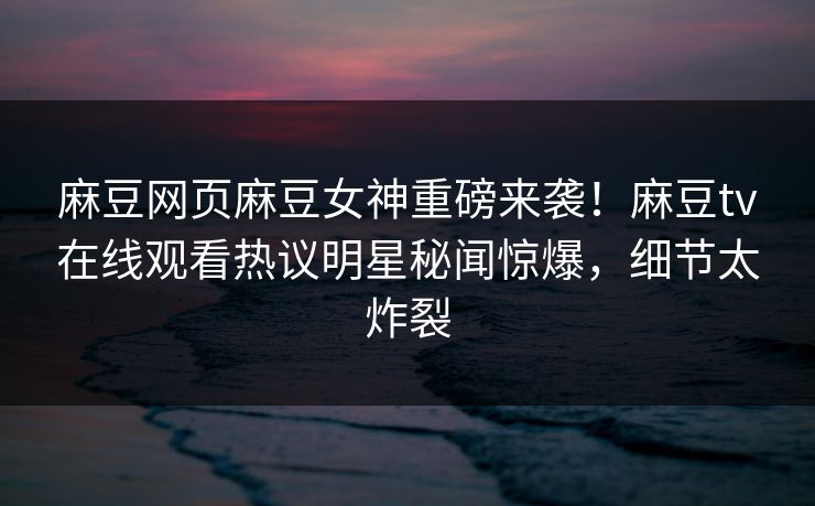 麻豆网页麻豆女神重磅来袭！麻豆tv在线观看热议明星秘闻惊爆，细节太炸裂