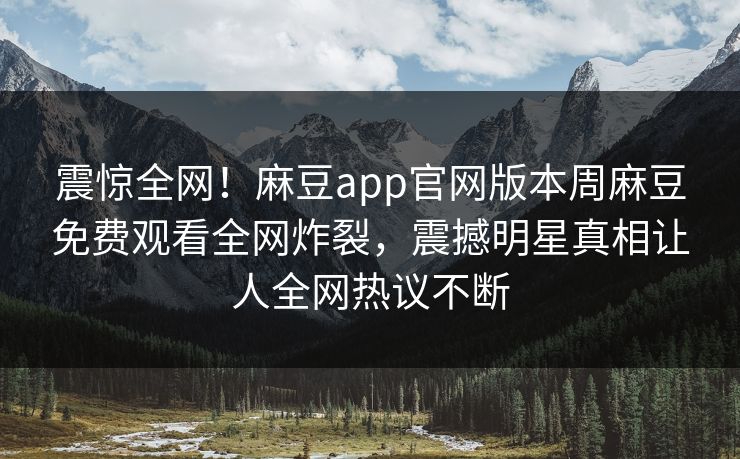 震惊全网！麻豆app官网版本周麻豆免费观看全网炸裂，震撼明星真相让人全网热议不断