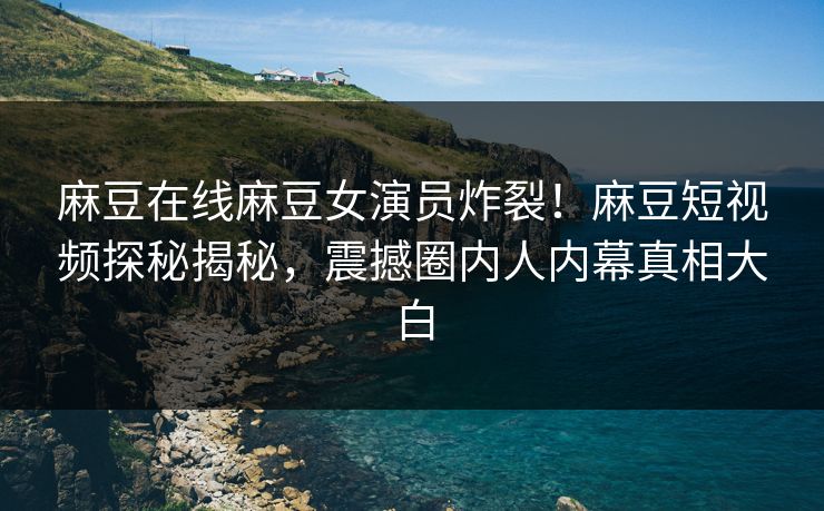 麻豆在线麻豆女演员炸裂！麻豆短视频探秘揭秘，震撼圈内人内幕真相大白