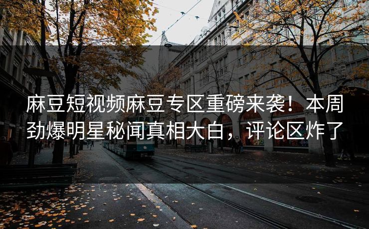 麻豆短视频麻豆专区重磅来袭！本周劲爆明星秘闻真相大白，评论区炸了