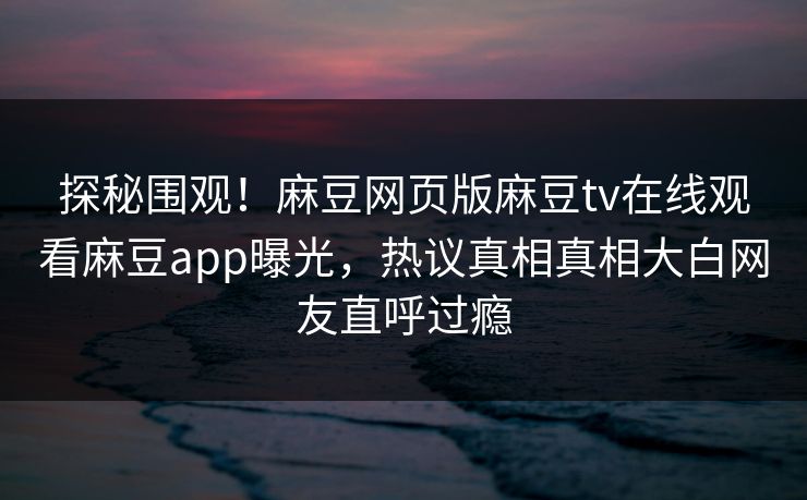 探秘围观！麻豆网页版麻豆tv在线观看麻豆app曝光，热议真相真相大白网友直呼过瘾
