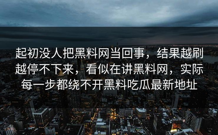 起初没人把黑料网当回事,结果越刷越停不下来,看似在讲黑料网,实际每一步都绕不开黑料吃瓜最新地址 起初没人把黑料网当回事,结果越刷越停不下来,看似在讲黑料网,实际每一步都绕不开黑料吃瓜最新地址