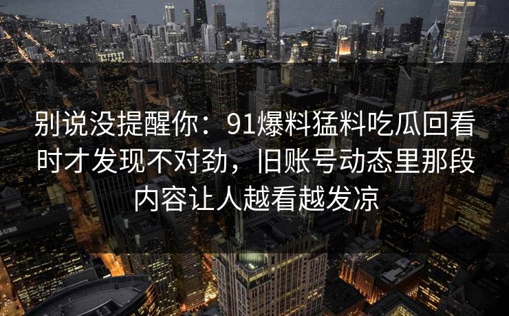 别说没提醒你：91爆料猛料吃瓜回看时才发现不对劲，旧账号动态里那段内容让人越看越发凉