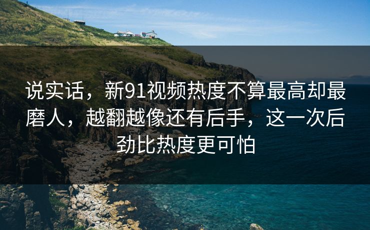 说实话，新91视频热度不算最高却最磨人，越翻越像还有后手，这一次后劲比热度更可怕
